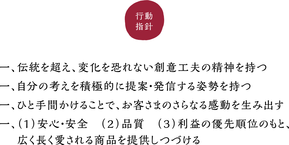 行動指針：一、伝統を超え、変化を恐れない創意工夫の精神を持つ 一、自分の考えを積極的に提案・発信する姿勢を持つ 一、ひと手間かけることで、お客さまのさらなる感動を生み出す 一、（1）安心・安全　（２）品質　（３）利益の優先順位のもと、広く長く愛される商品を提供しつづける
